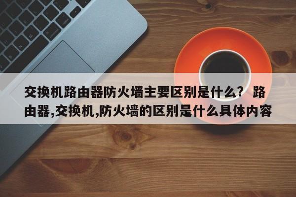 交换机路由器防火墙主要区别是什么?  路由器,交换机,防火墙的区别是什么具体内容